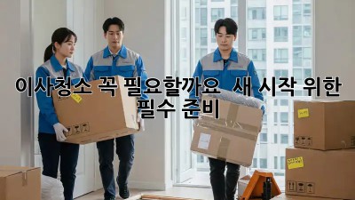 이사청소, 꼭 필요할까요? 🤔 새 시작 위한 필수 준비!